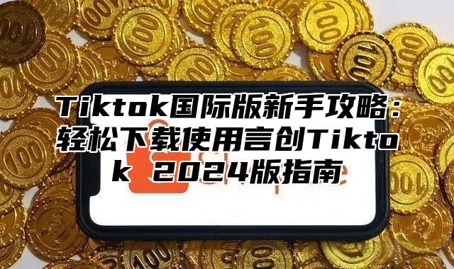 Tiktok国际版新手攻略：轻松下载使用言创Tiktok 2024版指南