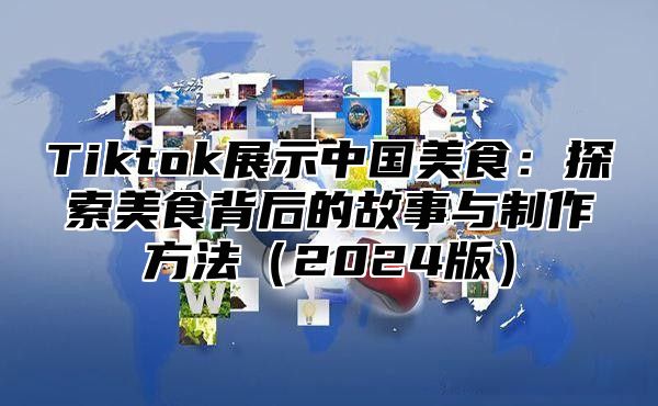 Tiktok展示中国美食：探索美食背后的故事与制作方法（2024版）