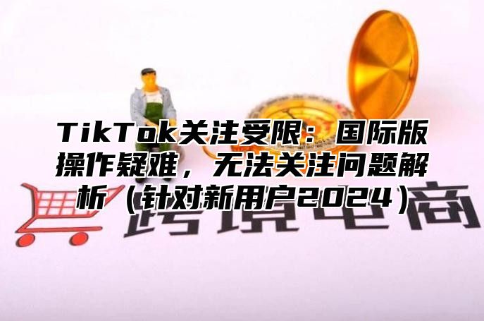 TikTok关注受限：国际版操作疑难，无法关注问题解析（针对新用户2024）