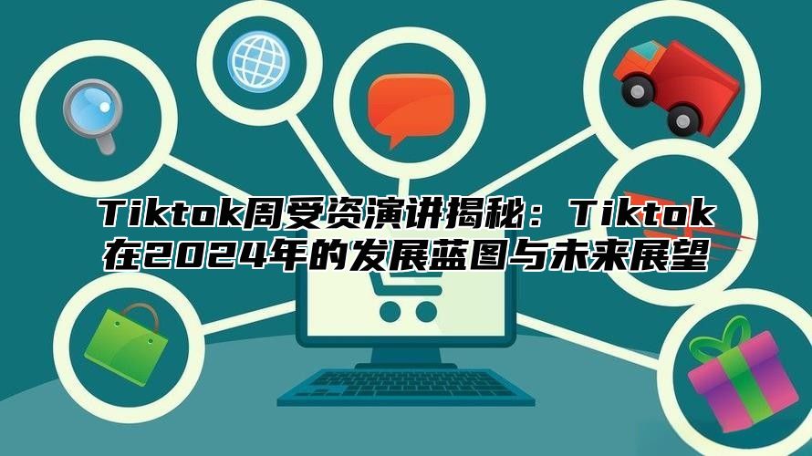 Tiktok周受资演讲揭秘：Tiktok在2024年的发展蓝图与未来展望