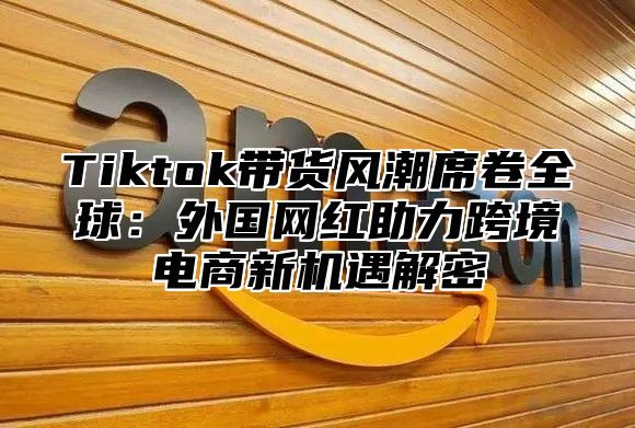 Tiktok带货风潮席卷全球：外国网红助力跨境电商新机遇解密