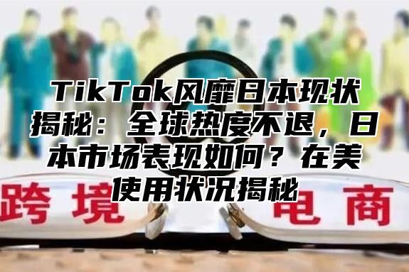 TikTok风靡日本现状揭秘：全球热度不退，日本市场表现如何？在美使用状况揭秘