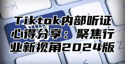 Tiktok内部听证心得分享：聚焦行业新视角2024版