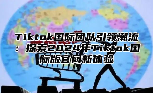 Tiktok国际团队引领潮流：探索2024年Tiktok国际版官网新体验