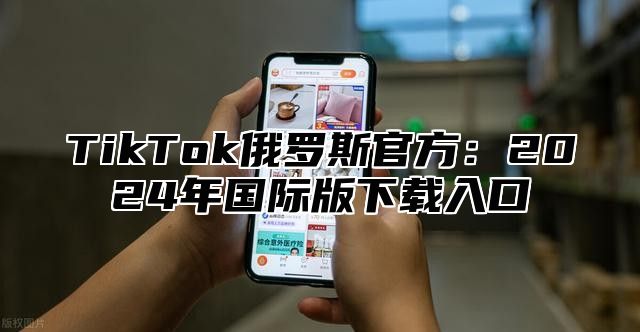 TikTok俄罗斯官方：2024年国际版下载入口