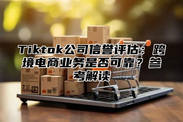 Tiktok公司信誉评估：跨境电商业务是否可靠？参考解读