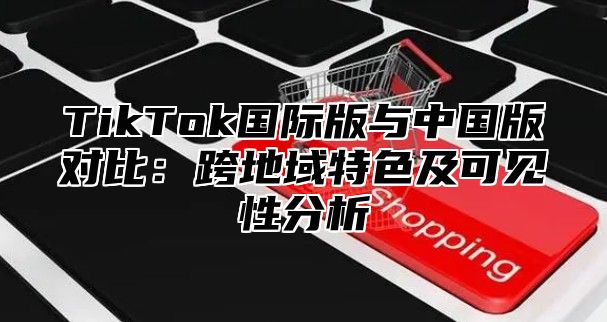 TikTok国际版与中国版对比：跨地域特色及可见性分析