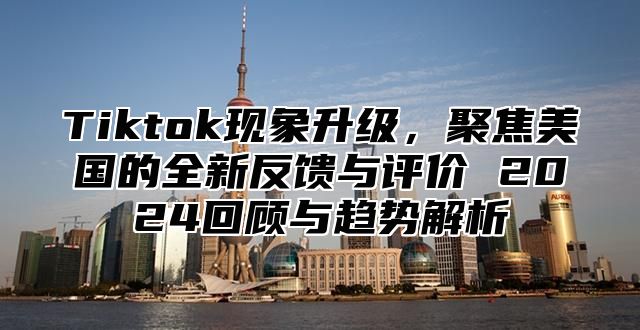 Tiktok现象升级，聚焦美国的全新反馈与评价 2024回顾与趋势解析