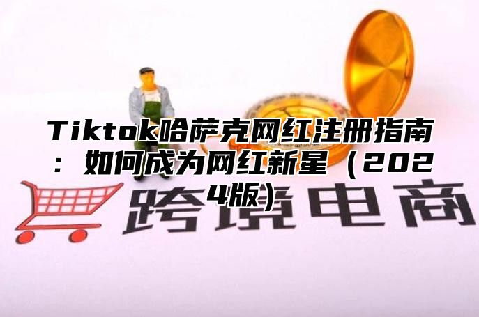 Tiktok哈萨克网红注册指南：如何成为网红新星（2024版）