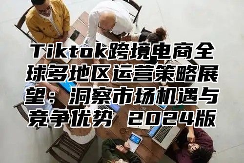 Tiktok跨境电商全球多地区运营策略展望：洞察市场机遇与竞争优势 2024版