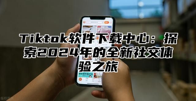 Tiktok软件下载中心：探索2024年的全新社交体验之旅