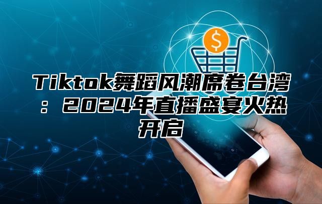 Tiktok舞蹈风潮席卷台湾：2024年直播盛宴火热开启