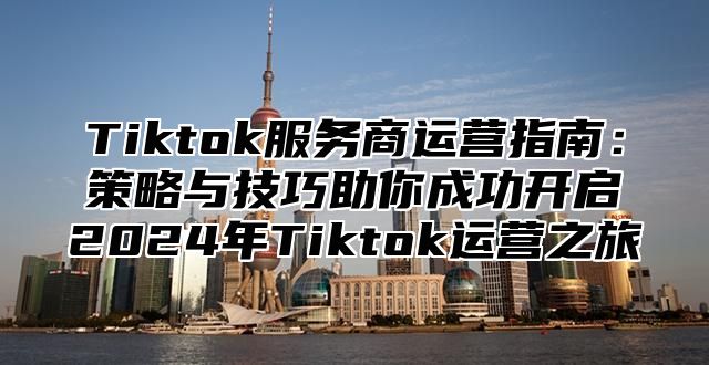 Tiktok服务商运营指南：策略与技巧助你成功开启2024年Tiktok运营之旅