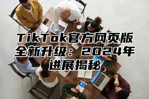 TikTok官方网页版全新升级：2024年进展揭秘