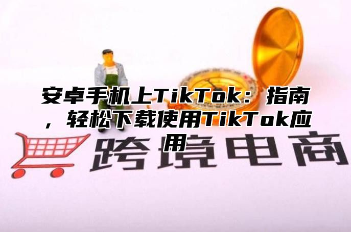 安卓手机上TikTok：指南，轻松下载使用TikTok应用