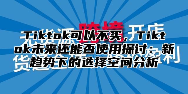 Tiktok可以不买，Tiktok未来还能否使用探讨：新趋势下的选择空间分析