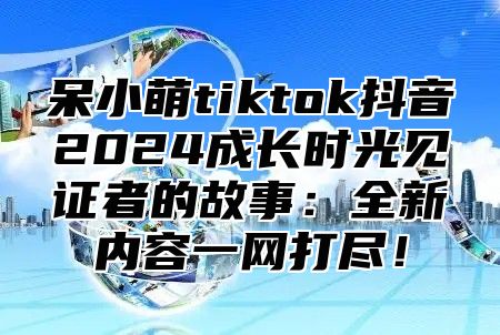 呆小萌tiktok抖音2024成长时光见证者的故事：全新内容一网打尽！