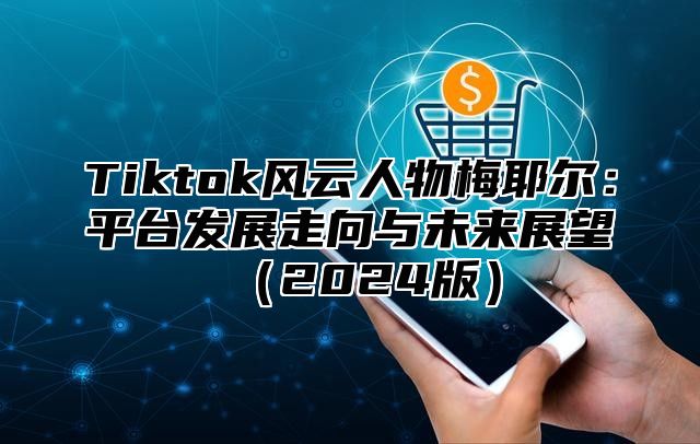 Tiktok风云人物梅耶尔：平台发展走向与未来展望（2024版）