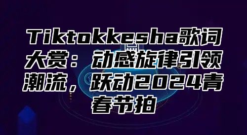 Tiktokkesha歌词大赏：动感旋律引领潮流，跃动2024青春节拍