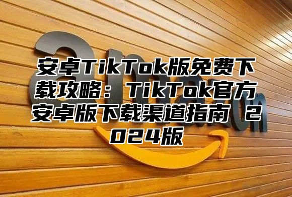 安卓TikTok版免费下载攻略：TikTok官方安卓版下载渠道指南 2024版