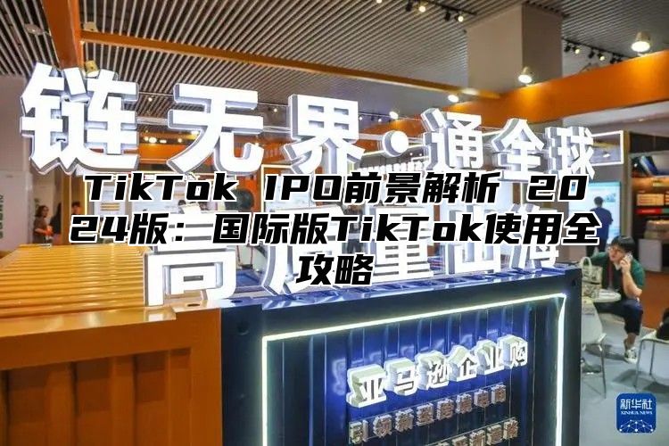 TikTok IPO前景解析 2024版：国际版TikTok使用全攻略