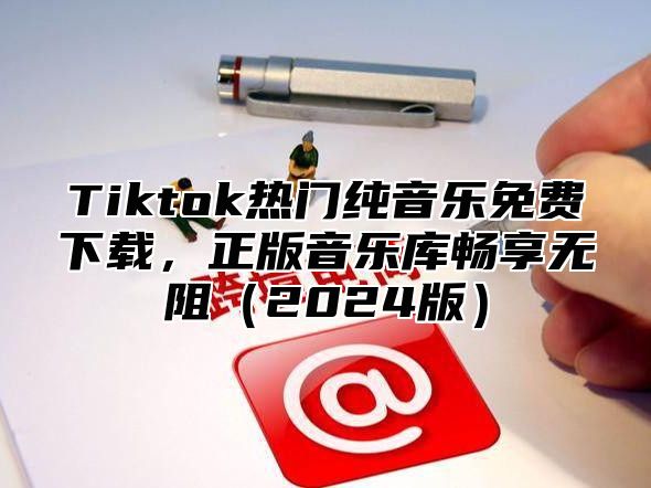 Tiktok热门纯音乐免费下载，正版音乐库畅享无阻（2024版）