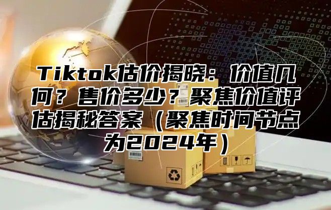 Tiktok估价揭晓：价值几何？售价多少？聚焦价值评估揭秘答案（聚焦时间节点为2024年）