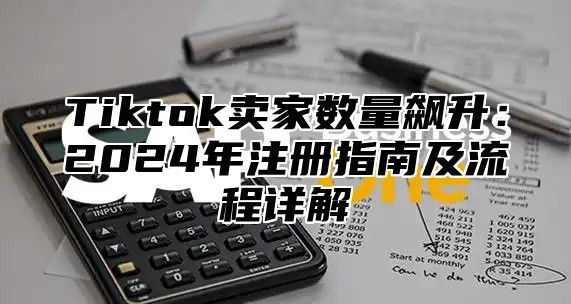 Tiktok卖家数量飙升：2024年注册指南及流程详解