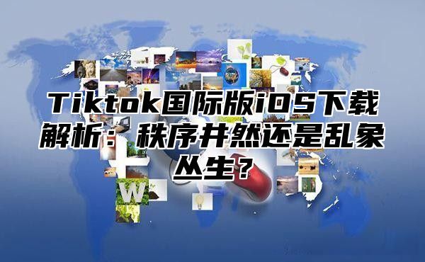 Tiktok国际版iOS下载解析：秩序井然还是乱象丛生？