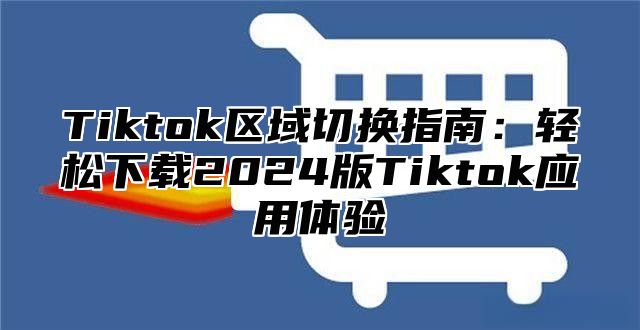 Tiktok区域切换指南：轻松下载2024版Tiktok应用体验