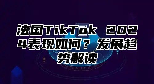 法国TikTok 2024表现如何？发展趋势解读