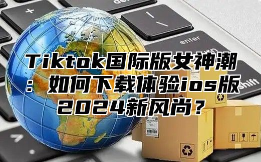 Tiktok国际版女神潮：如何下载体验ios版2024新风尚？