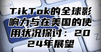 TikTok的全球影响力与在美国的使用状况探讨：2024年展望