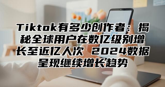 Tiktok有多少创作者：揭秘全球用户在数亿级别增长至近亿人次 2024数据呈现继续增长趋势