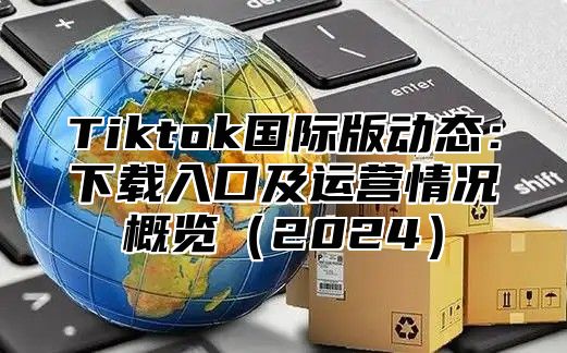 Tiktok国际版动态：下载入口及运营情况概览（2024）