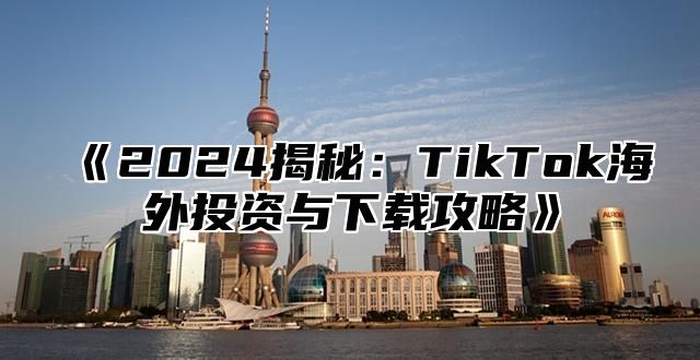 《2024揭秘：TikTok海外投资与下载攻略》