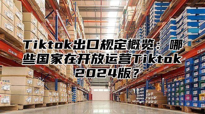 Tiktok出口规定概览：哪些国家在开放运营Tiktok 2024版？