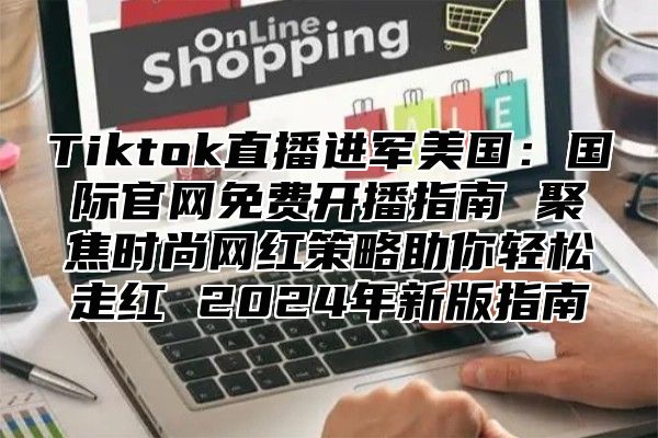 Tiktok直播进军美国：国际官网免费开播指南 聚焦时尚网红策略助你轻松走红 2024年新版指南