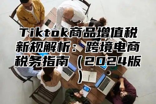 Tiktok商品增值税新规解析：跨境电商税务指南（2024版）