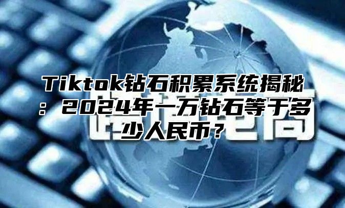 Tiktok钻石积累系统揭秘：2024年一万钻石等于多少人民币？