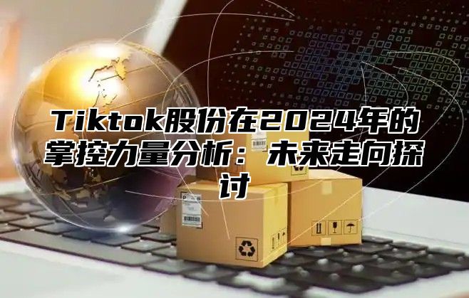 Tiktok股份在2024年的掌控力量分析：未来走向探讨