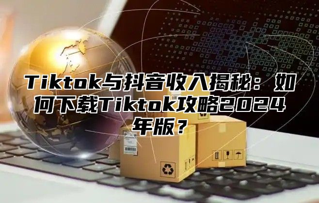 Tiktok与抖音收入揭秘：如何下载Tiktok攻略2024年版？