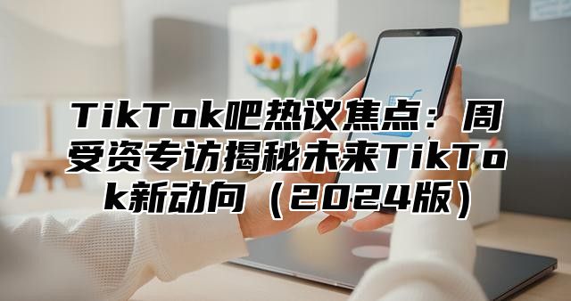 TikTok吧热议焦点：周受资专访揭秘未来TikTok新动向（2024版）