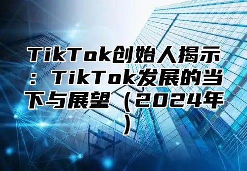 TikTok创始人揭示：TikTok发展的当下与展望（2024年）