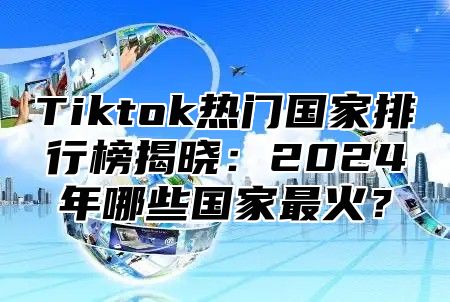 Tiktok热门国家排行榜揭晓：2024年哪些国家最火？