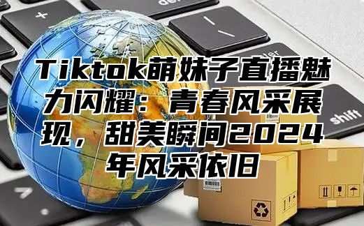 Tiktok萌妹子直播魅力闪耀：青春风采展现，甜美瞬间2024年风采依旧