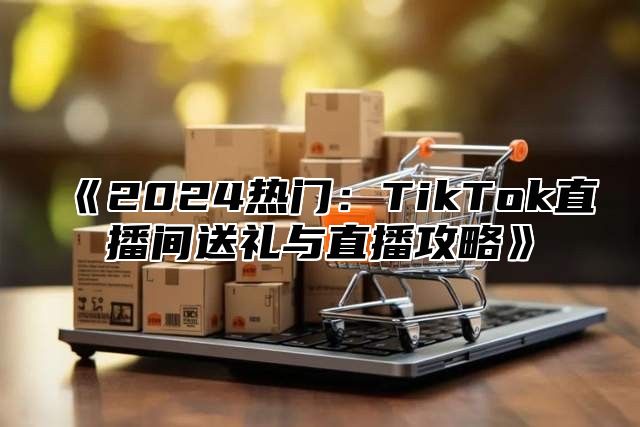 《2024热门：TikTok直播间送礼与直播攻略》