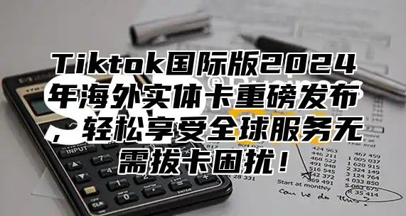 Tiktok国际版2024年海外实体卡重磅发布，轻松享受全球服务无需拔卡困扰！