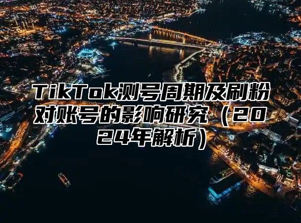 TikTok测号周期及刷粉对账号的影响研究（2024年解析）