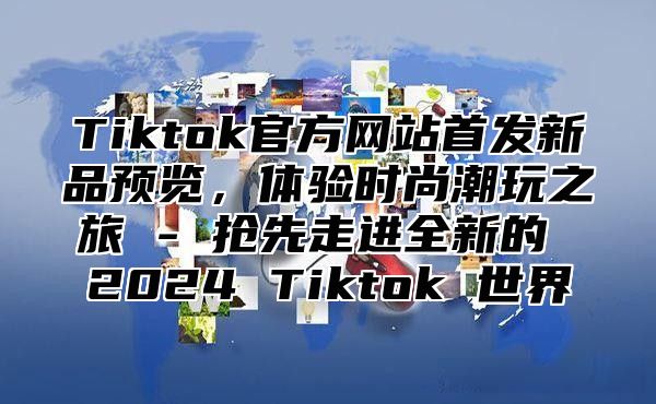 Tiktok官方网站首发新品预览，体验时尚潮玩之旅 - 抢先走进全新的 2024 Tiktok 世界